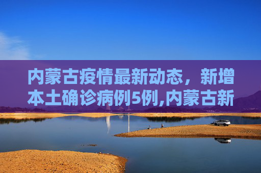 内蒙古疫情最新动态，新增本土确诊病例5例,内蒙古新增本土确诊病例5例