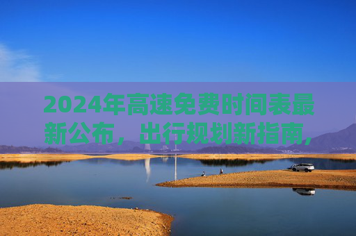 2024年高速免费时间表最新公布，出行规划新指南,2024高速免费时间表最新公布
