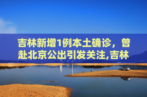 吉林新增1例本土确诊，曾赴北京公出引发关注,吉林新增1例本土确诊曾赴北京公出