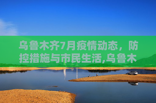 乌鲁木齐7月疫情动态，防控措施与市民生活,乌鲁木齐最新疫情7月份