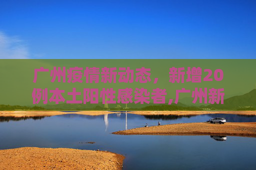 广州疫情新动态，新增20例本土阳性感染者,广州新增20例本土阳性感染者