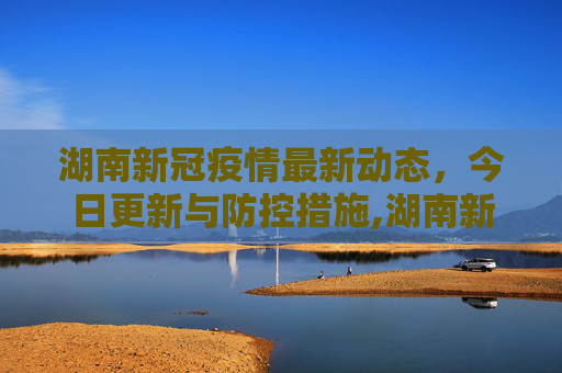湖南新冠疫情最新动态，今日更新与防控措施,湖南新冠疫情最新消息今天