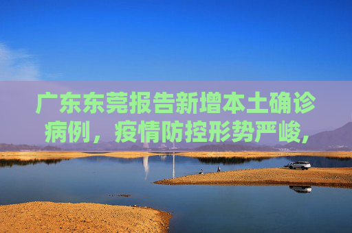 广东东莞报告新增本土确诊病例，疫情防控形势严峻,广东新增1例东莞报告本土确诊