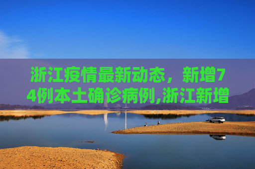 浙江疫情最新动态，新增74例本土确诊病例,浙江新增74例本土确诊
