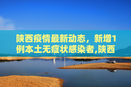 陕西疫情最新动态，新增1例本土无症状感染者,陕西新增1例本土无症状感染者