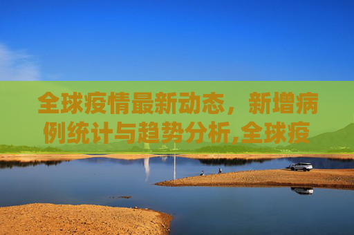 全球疫情最新动态，新增病例统计与趋势分析,全球疫情增加最新情况:全球疫情最新新增统计