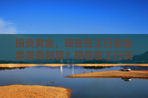 投资黄金，现在在工行买金条是否划算？现在在工行买金条划算吗