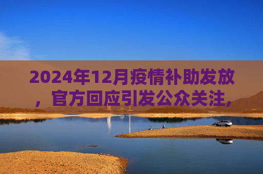 2024年12月疫情补助发放，官方回应引发公众关注,2024年12月疫情补助是否会发放？回应引关注