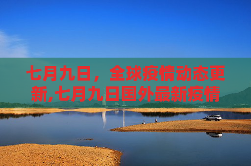 七月九日，全球疫情动态更新,七月九日国外最新疫情