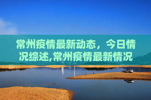 常州疫情最新动态，今日情况综述,常州疫情最新情况今天