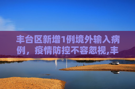 丰台区新增1例境外输入病例，疫情防控不容忽视,丰台新增1例境外输入