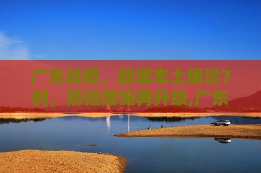 广东战疫，新增本土确诊7例，防控措施再升级,广东新增本土确诊7例