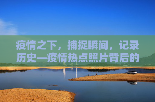 疫情之下，捕捉瞬间，记录历史—疫情热点照片背后的故事,疫情热点照片