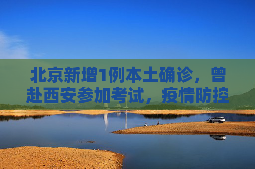 北京新增1例本土确诊，曾赴西安参加考试，疫情防控形势不容忽视,北京新增1例本土确诊曾赴西安考试