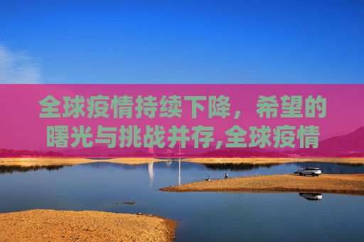 全球疫情持续下降，希望的曙光与挑战并存,全球疫情持续下降