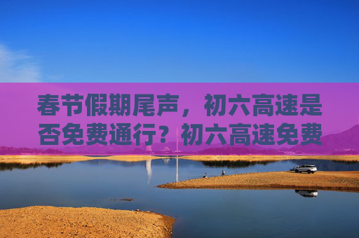 春节假期尾声，初六高速是否免费通行？初六高速免费吗