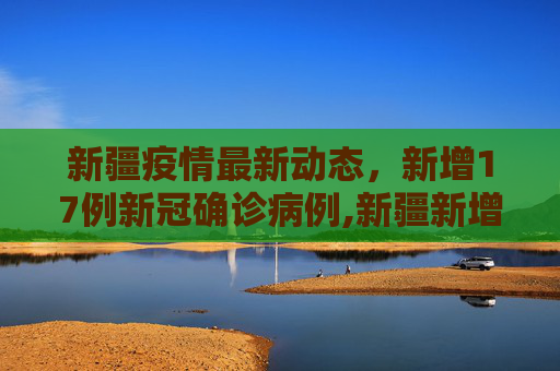 新疆疫情最新动态，新增17例新冠确诊病例,新疆新增新冠确诊17例