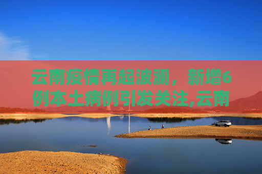 云南疫情再起波澜，新增6例本土病例引发关注,云南新增6例本土
