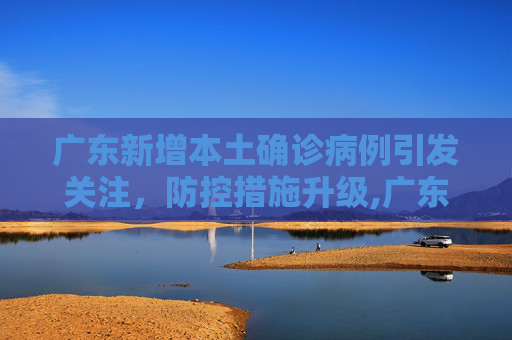 广东新增本土确诊病例引发关注，防控措施升级,广东新增本土确诊