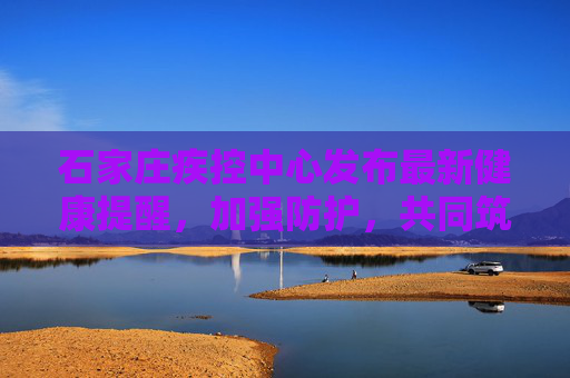 石家庄疾控中心发布最新健康提醒，加强防护，共同筑牢健康防线,石家庄疾控发布最新提醒