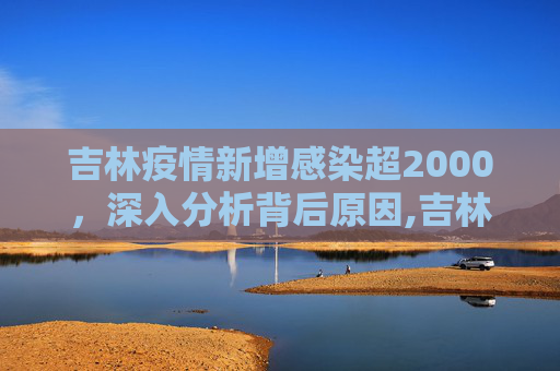 吉林疫情新增感染超2000，深入分析背后原因,吉林新增感染超2000分析原因
