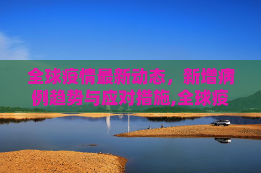 全球疫情最新动态，新增病例趋势与应对措施,全球疫情最新新增