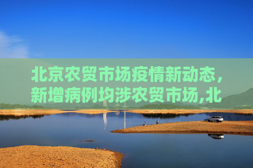 北京农贸市场疫情新动态，新增病例均涉农贸市场,北京新增病例均涉农贸市场
