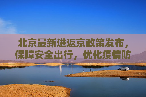 北京最新进返京政策发布，保障安全出行，优化疫情防控措施,北京发布最新进返京提醒