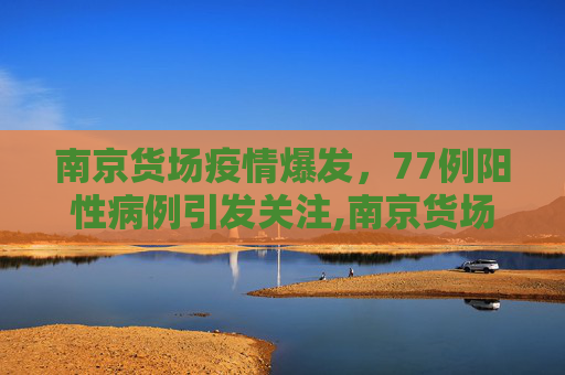 南京货场疫情爆发，77例阳性病例引发关注,南京货场疫情已有阳性77例
