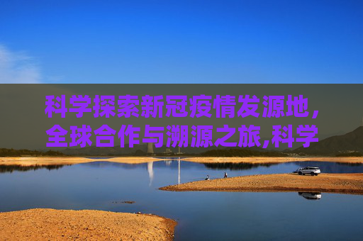 科学探索新冠疫情发源地，全球合作与溯源之旅,科学探索新冠疫情发源地
