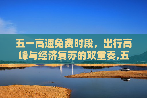 五一高速免费时段，出行高峰与经济复苏的双重奏,五一高速免费时段