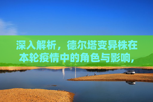 深入解析，德尔塔变异株在本轮疫情中的角色与影响,本轮疫情病毒为德尔塔变异株
