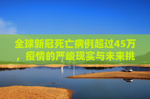 全球新冠死亡病例超过45万，疫情的严峻现实与未来挑战,全球新冠死亡病例超过45万