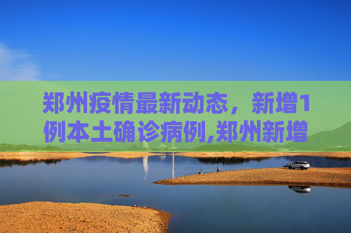 郑州疫情最新动态，新增1例本土确诊病例,郑州新增1例本土确诊病例
