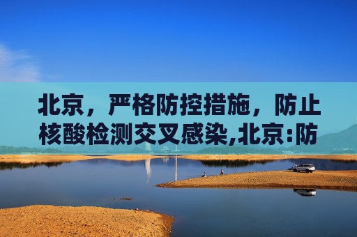 北京，严格防控措施，防止核酸检测交叉感染,北京:防止核酸检测交叉感染