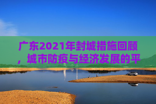 广东2021年封城措施回顾，城市防疫与经济发展的平衡,广东2021已经宣布封城的城市
