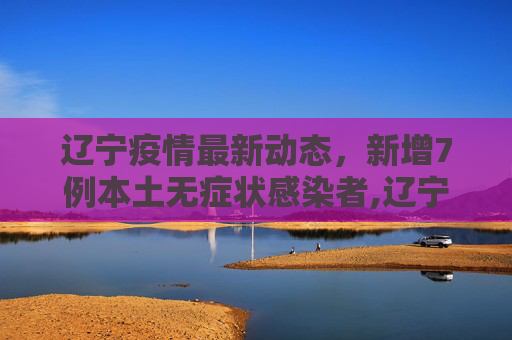 辽宁疫情最新动态，新增7例本土无症状感染者,辽宁新增7例本土无症状