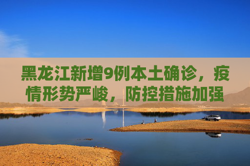 黑龙江新增9例本土确诊，疫情形势严峻，防控措施加强,黑龙江新增9例本土确诊
