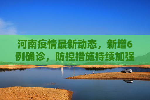 河南疫情最新动态，新增6例确诊，防控措施持续加强,河南新增6例确诊