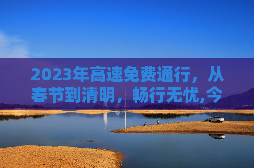 2023年高速免费通行，从春节到清明，畅行无忧,今年高速免费从几号开始到几号结束