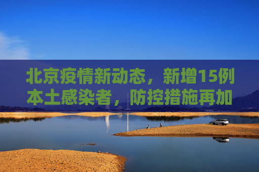 北京疫情新动态，新增15例本土感染者，防控措施再加强,北京新增15例本土感染者