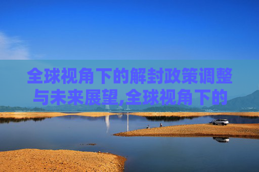 全球视角下的解封政策调整与未来展望,全球视角下的解封政策调整与未来展望
