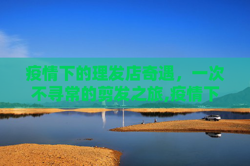 疫情下的理发店奇遇，一次不寻常的剪发之旅,疫情下的理发店奇遇