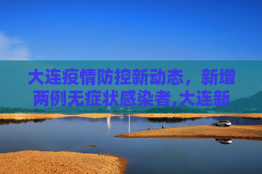大连疫情防控新动态，新增两例无症状感染者,大连新增两例无症者