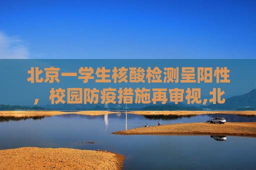 北京一学生核酸检测呈阳性，校园防疫措施再审视,北京一学生核检阳性