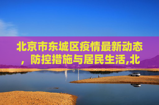 北京市东城区疫情最新动态，防控措施与居民生活,北京市东城疫情最新消息