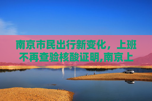 南京市民出行新变化，上班不再查验核酸证明,南京上班不再查验核酸