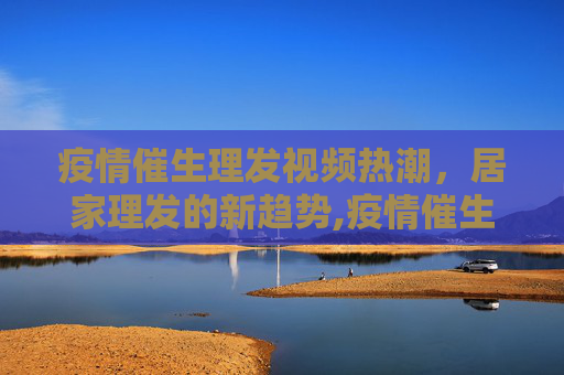 疫情催生理发视频热潮，居家理发的新趋势,疫情催生理发视频热潮