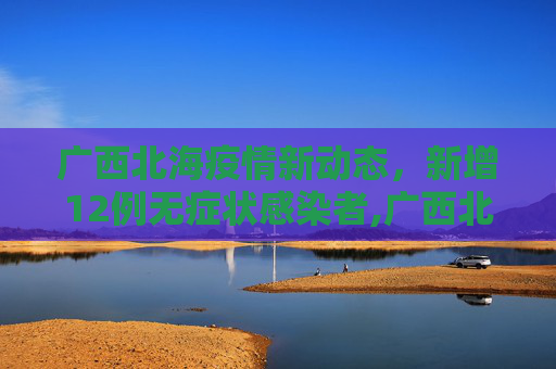 广西北海疫情新动态，新增12例无症状感染者,广西北海新增12例无症状者