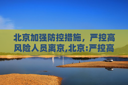 北京加强防控措施，严控高风险人员离京,北京:严控高风险人员离京